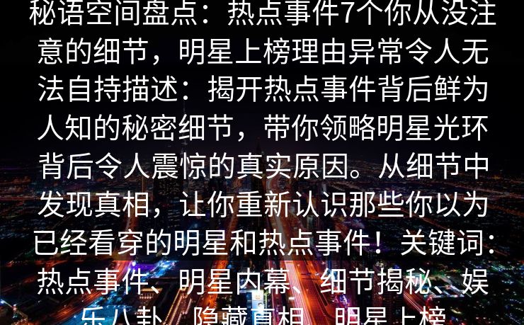 秘语空间盘点：热点事件7个你从没注意的细节，明星上榜理由异常令人无法自持描述：揭开热点事件背后鲜为人知的秘密细节，带你领略明星光环背后令人震惊的真实原因。从细节中发现真相，让你重新认识那些你以为已经看穿的明星和热点事件！关键词：热点事件、明星内幕、细节揭秘、娱乐八卦、隐藏真相、明星上榜
