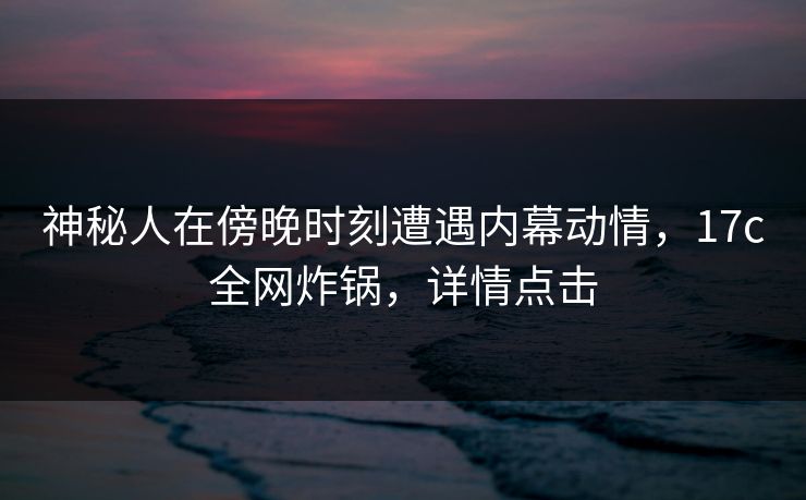 神秘人在傍晚时刻遭遇内幕动情，17c全网炸锅，详情点击
