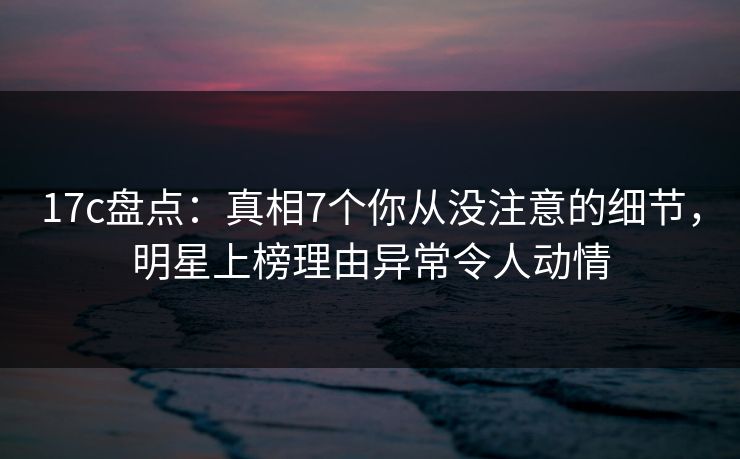 17c盘点：真相7个你从没注意的细节，明星上榜理由异常令人动情