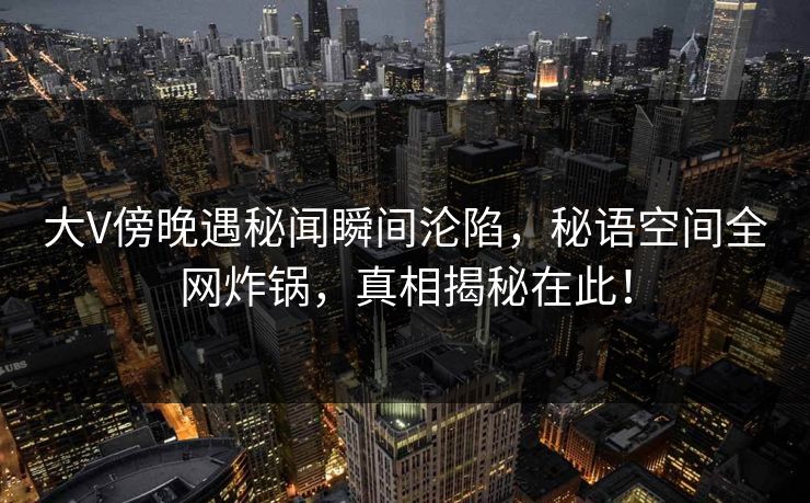 大V傍晚遇秘闻瞬间沦陷，秘语空间全网炸锅，真相揭秘在此！