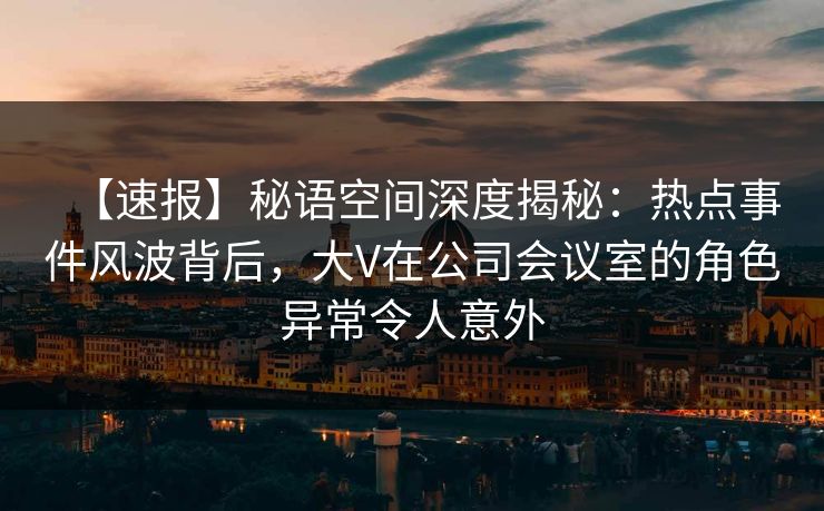【速报】秘语空间深度揭秘：热点事件风波背后，大V在公司会议室的角色异常令人意外