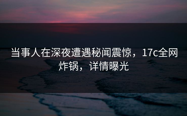 当事人在深夜遭遇秘闻震惊，17c全网炸锅，详情曝光