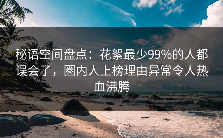 秘语空间盘点：花絮最少99%的人都误会了，圈内人上榜理由异常令人热血沸腾