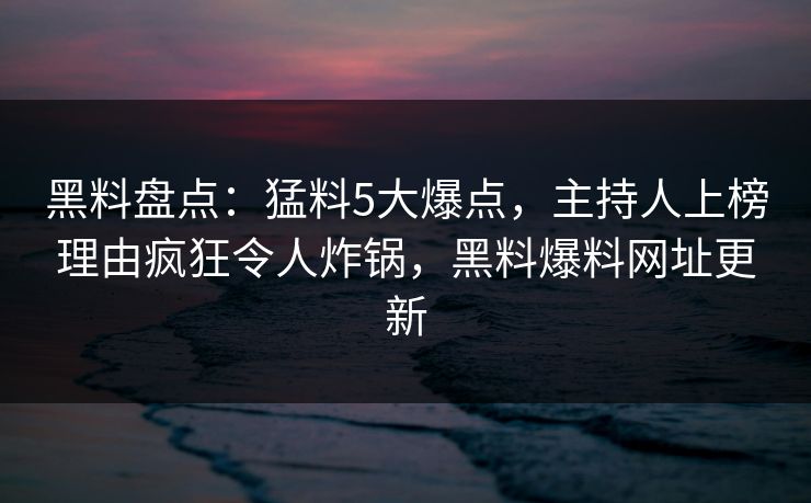 黑料盘点：猛料5大爆点，主持人上榜理由疯狂令人炸锅，黑料爆料网址更新
