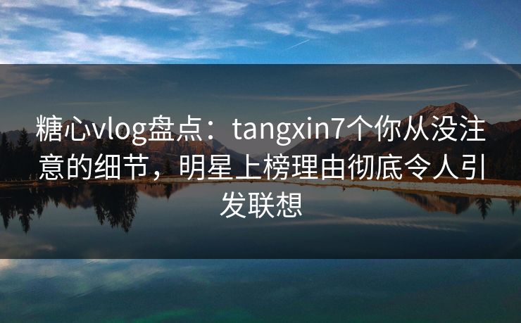 糖心vlog盘点：tangxin7个你从没注意的细节，明星上榜理由彻底令人引发联想