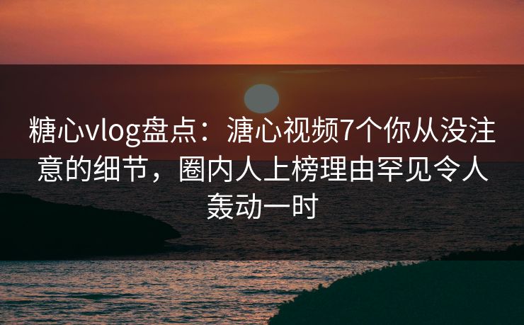 糖心vlog盘点：溏心视频7个你从没注意的细节，圈内人上榜理由罕见令人轰动一时
