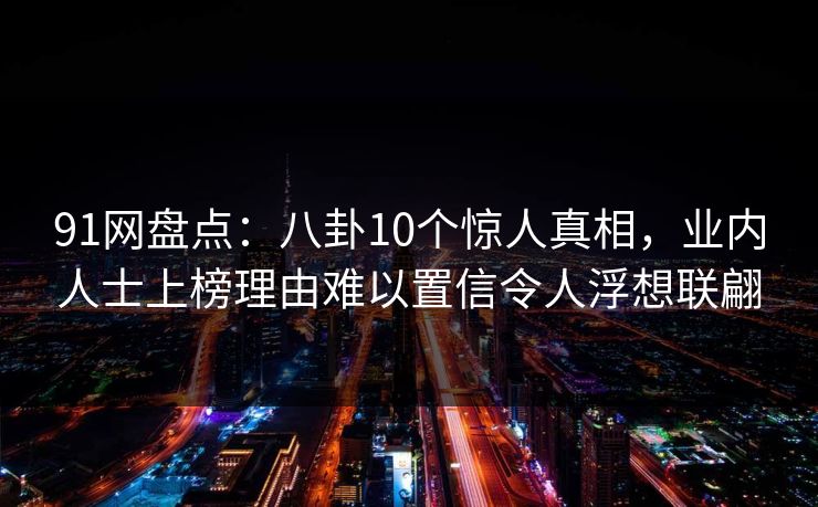 91网盘点:八卦10个惊人真相,业内人士上榜理由难以置信令人浮想联翩 91网盘点:八卦10个惊人真相,业内人士上榜理由难以置信令人浮想联翩