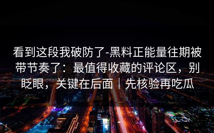 看到这段我破防了-黑料正能量往期被带节奏了：最值得收藏的评论区，别眨眼，关键在后面｜先核验再吃瓜