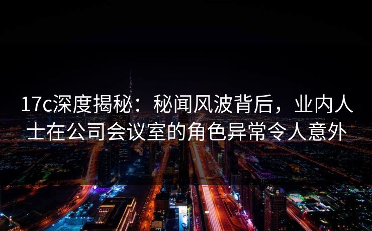 17c深度揭秘：秘闻风波背后，业内人士在公司会议室的角色异常令人意外