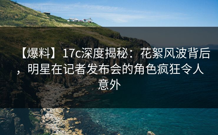 【爆料】17c深度揭秘：花絮风波背后，明星在记者发布会的角色疯狂令人意外
