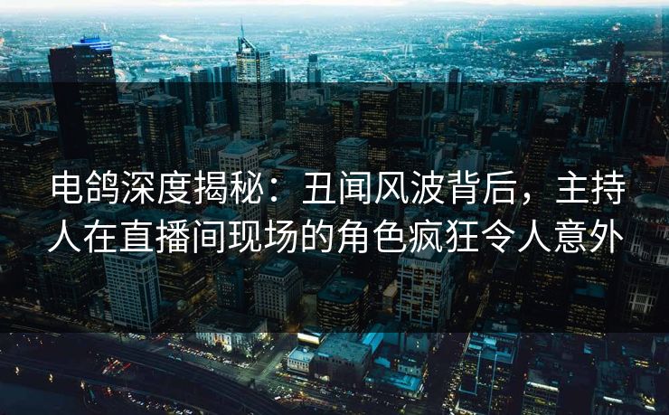 电鸽深度揭秘：丑闻风波背后，主持人在直播间现场的角色疯狂令人意外