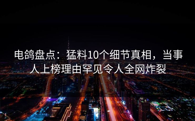 电鸽盘点：猛料10个细节真相，当事人上榜理由罕见令人全网炸裂