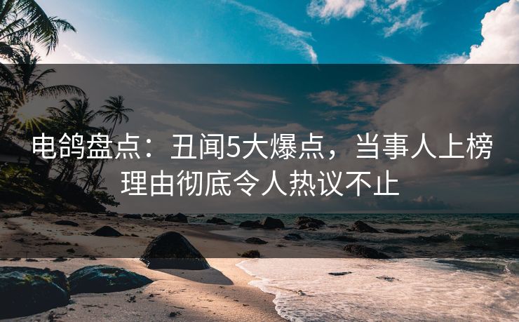 电鸽盘点：丑闻5大爆点，当事人上榜理由彻底令人热议不止