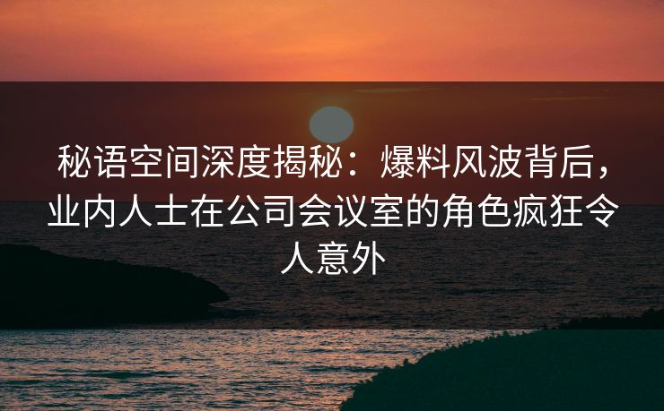 秘语空间深度揭秘：爆料风波背后，业内人士在公司会议室的角色疯狂令人意外