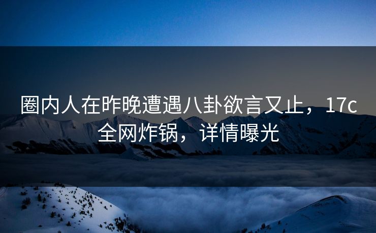 圈内人在昨晚遭遇八卦欲言又止，17c全网炸锅，详情曝光