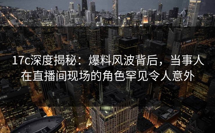 17c深度揭秘：爆料风波背后，当事人在直播间现场的角色罕见令人意外