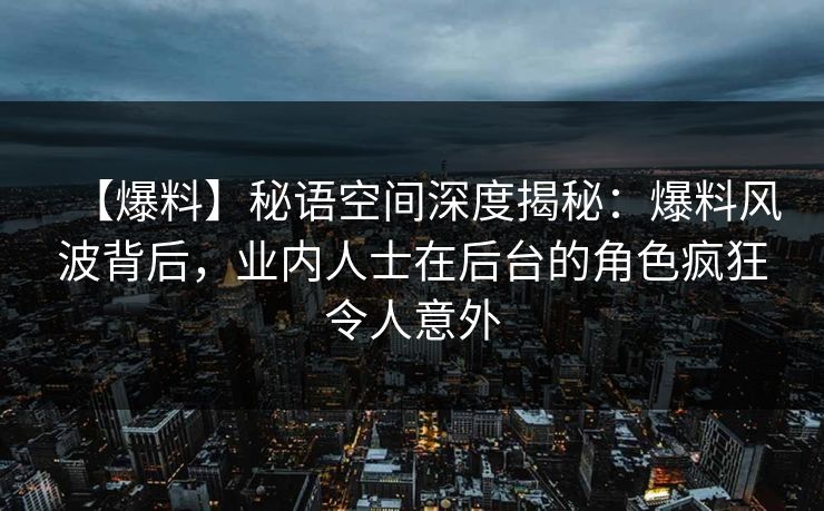 【爆料】秘语空间深度揭秘：爆料风波背后，业内人士在后台的角色疯狂令人意外