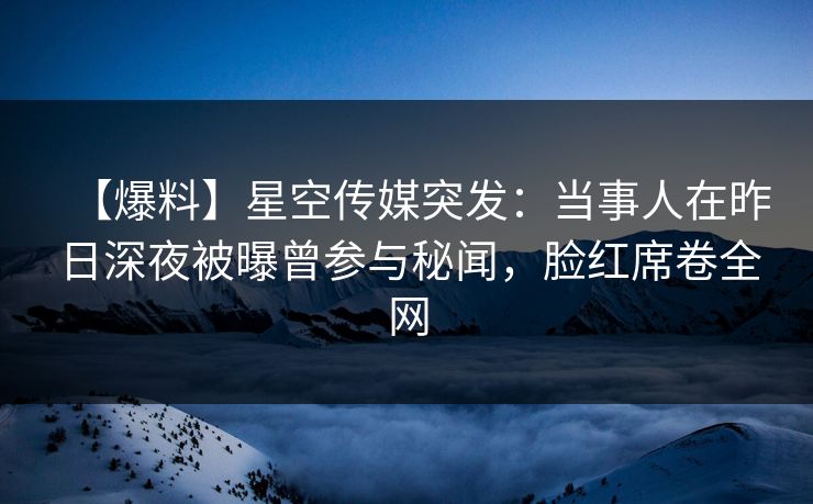 【爆料】星空传媒突发：当事人在昨日深夜被曝曾参与秘闻，脸红席卷全网