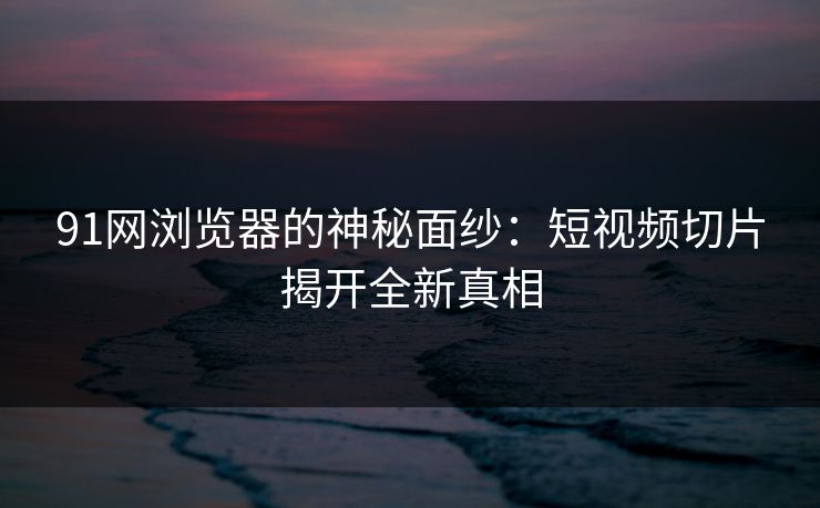 91网浏览器的神秘面纱:短视频切片揭开全新真相 91网浏览器的神秘面纱:短视频切片揭开全新真相