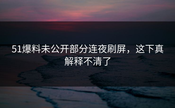 51爆料未公开部分连夜刷屏,这下真解释不清了 51爆料未公开部分连夜刷屏,这下真解释不清了